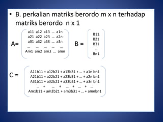 • B. perkalian matriks berordo m x n terhadap 
matriks berordo n x 1 
A= B = 
C = 
a11 a12 a13 … a1n 
a21 a22 a23 … a2n 
a31 a32 a33 … a3n 
… … … … … 
Am1 am2 am3 … amn 
B11 
B21 
B31 
… 
Bn1 
A11b11 + a12b21 + a13b31 + … + a1n bn1 
A21b11 + a22b21 + a23b31 + … + a2n bn1 
A31b11 + a32b21 + a33b31 + … + a3n bn1 
… + … + … + … + … 
Am1b11 + am2b21 + am3b31 + … + amnbn1 
 