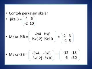 • Contoh perkalain skalar 
• jika B = 
4 6 
-2 10 
½x4 ½x6 
½x(-2) ½x10 
• Maka ½B = = 
• Maka -3B = = 
2 3 
-1 5 
-3x4 -3x6 
-3x(-2) -3x10 
-12 -18 
6 -30 
 