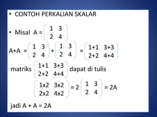• CONTOH PERKALIAN SKALAR 
• Misal A = 
1 3 
2 4 
A+A = + = 
1+1 3+3 
2+2 4+4 
matriks dapat di tulis 
= 2 = 2A 
jadi A + A = 2A 
1 3 
2 4 
1+1 3+3 
2+2 4+4 
1 3 
2 4 
1x2 3x2 
2x2 4x2 
1 3 
2 4 
 