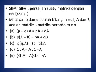 • SIFAT SIFAT: perkalian suatu matriks dengan 
real(skalar) 
• Misalkan p dan q adalah bilangan real, A dan B 
adalah matriks - matriks berordo m x n 
• (a) (p + q).A = pA + qA 
• (b) p(A + B) = pA + qB 
• (c) p(q.A) = (p . q).A 
• (d) 1 . A = A . 1 =A 
• (e) (-1)A = A(-1) = -A 
 