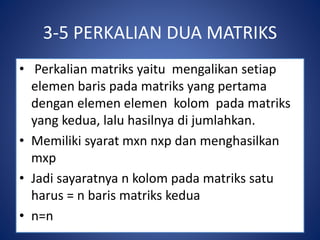 3-5 PERKALIAN DUA MATRIKS 
• Perkalian matriks yaitu mengalikan setiap 
elemen baris pada matriks yang pertama 
dengan elemen elemen kolom pada matriks 
yang kedua, lalu hasilnya di jumlahkan. 
• Memiliki syarat mxn nxp dan menghasilkan 
mxp 
• Jadi sayaratnya n kolom pada matriks satu 
harus = n baris matriks kedua 
• n=n 
 