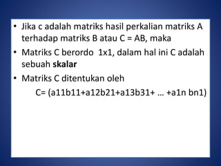 • Jika c adalah matriks hasil perkalian matriks A 
terhadap matriks B atau C = AB, maka 
• Matriks C berordo 1x1, dalam hal ini C adalah 
sebuah skalar 
• Matriks C ditentukan oleh 
C= (a11b11+a12b21+a13b31+ … +a1n bn1) 
 