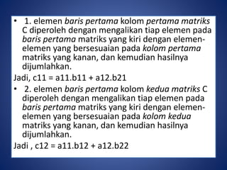 • 1. elemen baris pertama kolom pertama matriks 
C diperoleh dengan mengalikan tiap elemen pada 
baris pertama matriks yang kiri dengan elemen-elemen 
yang bersesuaian pada kolom pertama 
matriks yang kanan, dan kemudian hasilnya 
dijumlahkan. 
Jadi, c11 = a11.b11 + a12.b21 
• 2. elemen baris pertama kolom kedua matriks C 
diperoleh dengan mengalikan tiap elemen pada 
baris pertama matriks yang kiri dengan elemen-elemen 
yang bersesuaian pada kolom kedua 
matriks yang kanan, dan kemudian hasilnya 
dijumlahkan. 
Jadi , c12 = a11.b12 + a12.b22 
 