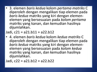 • 3. elemen baris kedua kolom pertama matriks C 
diperoleh dengan mengalikan tiap elemen pada 
baris kedua matriks yang kiri dengan elemen-elemen 
yang bersesuaian pada kolom pertama 
matriks yang kanan, dan kemudian hasilnya 
dijumlahkan. 
Jadi, c21 = a21.b11 + a22.b12 
• 4. elemen baris kedua kolom kedua matriks C 
diperoleh dengan mengalikan tiap elemen pada 
baris kedua matriks yang kiri dengan elemen-elemen 
yang bersesuaian pada kolom kedua 
matriks yang kanan, dan kemudian hasilnya 
dijumlahkan. 
Jadi, c22 = a21.b12 + a22.b22 
 