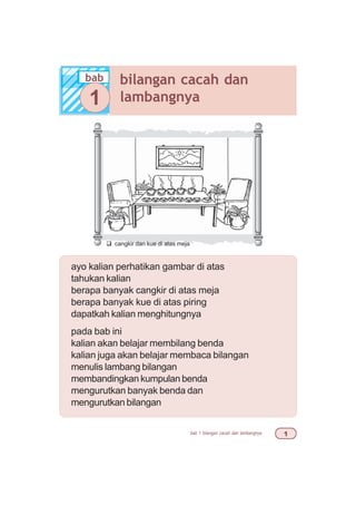 bab 1 bilangan cacah dan lambangnya 
ayo kalian perhatikan gambar di atas
tahukan kalian
berapa banyak cangkir di atas meja
berapa banyak kue di atas piring
dapatkah kalian menghitungnya
pada bab ini
kalian akan belajar membilang benda
kalian juga akan belajar membaca bilangan
menulis lambang bilangan
membandingkan kumpulan benda
mengurutkan banyak benda dan
mengurutkan bilangan
bab bilangan cacah dan
lambangnya1
q cangkir dan kue di atas meja
 