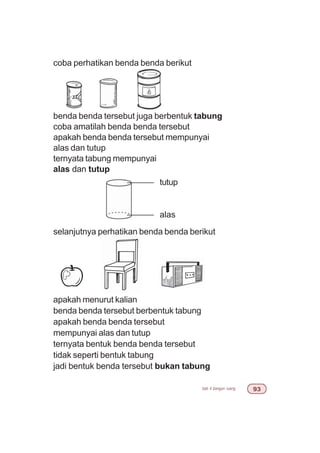 bab 4 bangun ruang '!
coba perhatikan benda benda berikut
benda benda tersebut juga berbentuk tabung
coba amatilah benda benda tersebut
apakah benda benda tersebut mempunyai
alas dan tutup
ternyata tabung mempunyai
alas dan tutup
selanjutnya perhatikan benda benda berikut
apakah menurut kalian
benda benda tersebut berbentuk tabung
apakah benda benda tersebut
mempunyai alas dan tutup
ternyata bentuk benda benda tersebut
tidak seperti bentuk tabung
jadi bentuk benda tersebut bukan tabung
tutup
alas
 