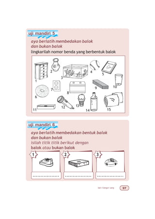 bab 4 bangun ruang '%
uji mandiri 5
ayo berlatih membedakan balok
dan bukan balok
lingkarilah nomor benda yang berbentuk balok
uji mandiri 6
ayo berlatih membedakan bentuk balok
dan bukan balok
isilah titik titik berikut dengan
balok atau bukan balok
................. ................. .................
21 3
1
2
3
7 9 10
11
4
5
6
1514
12
8
13
 