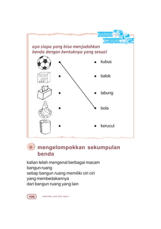 matematika untuk sd/mi kelas I$
kalian telah mengenal berbagai macam
bangun ruang
setiap bangun ruang memiliki ciri ciri
yang membedakannya
dari bangun ruang yang lain
ayo siapa yang bisa menjodohkan
benda dengan bentuknya yang sesuai
kubus
balok
kerucut
bola
tabung
¯ mengelompokkan sekumpulan
benda
 