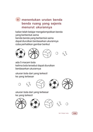 bab 4 bangun ruang '
kalian telah belajar mengelompokkan benda
yang berbentuk sama
benda benda yang berbentuk sama
dapat diurutkan berdasarkan ukurannya
coba perhatikan gambar berikut
¯ menentukan urutan benda
benda ruang yang sejenis
menurut ukurannya
ada 5 macam bola
kelima bola tersebut dapat diurutkan
berdasarkan ukurannya
ukuran bola dari yang terkecil
ke yang terbesar
ukuran bola dari yang terbesar
ke yang terkecil
 