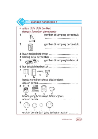 bab 4 bangun ruang !
¯ isilah titik titik berikut
dengan jawaban yang benar
1 gambar di samping berbentuk
..................................
2 gambar di samping berbentuk
..................................
3 buah melon berbentuk ...............................
4 kaleng susu berbentuk ...................... ......
5 gambar di samping berbentuk
..................................
6 bus sekolah berbentuk ..............................
7
benda yang bentuknya tidak sejenis
adalah benda ..........................................
8
benda yang bentuknya tidak sejenis
adalah benda ..........................................
9
urutan benda dari yang terbesar adalah ..........
ulangan harian bab 4
c dba
c
db
a
c dba
 
