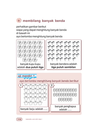 matematika untuk sd/mi kelas I$
perhatikan gambar berikut
siapa yang dapat menghitung banyak benda
di bawah ini
ayo berlomba menghitung banyak benda
¯ membilang banyak benda
banyak kupu kupu
adalah dua puluh tiga
banyak bendera adalah
tiga puluh sembilan
uji mandiri 1
ayo berlomba menghitung banyak benda berikut
banyak baju adalah ....
1
banyak penghapus
adalah ....
2
 