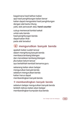 bab 5 bilangan cacah dan lambangnya  !
bagaimana hasil latihan kalian
apa hasil penghitungan kalian benar
kalian dapat mengoreksi hasil penghitungan
dengan alat bantu hitung
yaitu alat pencacah atau hand counter
cukup memencet tombol sekali
untuk satu benda
hasil penghitungan benda
dapat kalian lihat
pada alat tersebut
apakah kalian sudah lancar
dalam menghitung banyak benda
membaca lambang bilangan
dan menuliskan lambang bilangan
jika kalian belum lancar
ayo berlatihlah kembali bersama guru
sekarang kalian akan belajar
mengurutkan banyak benda
sebelum mengurutkan benda
kalian harus dapat
membandingkan banyak benda
v membandingkan banyak benda
sebelum belajar mengurutkan banyak benda
terlebih dahulu kalian akan belajar
membandingkan kumpulan dua benda
¯ mengurutkan banyak benda
 
