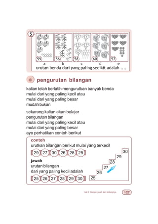 bab 5 bilangan cacah dan lambangnya  %
urutan benda dari yang paling sedikit adalah ....
5
a
56
b c
5859
d e
5760
kalian telah berlatih mengurutkan banyak benda
mulai dari yang paling kecil atau
mulai dari yang paling besar
mudah bukan
sekarang kalian akan belajar
pengurutan bilangan
mulai dari yang paling kecil atau
mulai dari yang paling besar
ayo perhatikan contoh berikut
¯ pengurutan bilangan
jawab
urutan bilangan
dari yang paling kecil adalah
29 27 30 26 28 25
25 26 27 28 29 30 25
26
27
28
29
30
contoh
urutkan bilangan berikut mulai yang terkecil
 