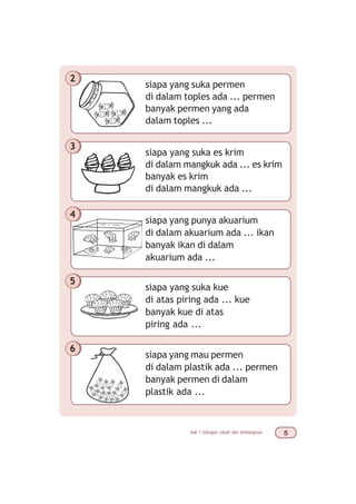 bab 1 bilangan cacah dan lambangnya #
siapa yang suka permen
di dalam toples ada ... permen
banyak permen yang ada
dalam toples ...
2
siapa yang suka es krim
di dalam mangkuk ada ... es krim
banyak es krim
di dalam mangkuk ada ...
3
siapa yang punya akuarium
di dalam akuarium ada ... ikan
banyak ikan di dalam
akuarium ada ...
4
siapa yang suka kue
di atas piring ada ... kue
banyak kue di atas
piring ada ...
5
siapa yang mau permen
di dalam plastik ada ... permen
banyak permen di dalam
plastik ada ...
6
 