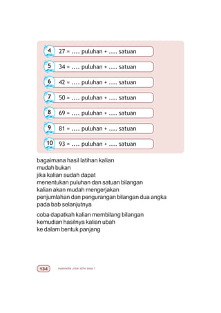 matematika untuk sd/mi kelas I!
27 = .... puluhan + .... satuan4
34 = .... puluhan + .... satuan5
42 = .... puluhan + .... satuan6
50 = .... puluhan + .... satuan7
69 = .... puluhan + .... satuan8
81 = .... puluhan + .... satuan9
93 = .... puluhan + .... satuan10
bagaimana hasil latihan kalian
mudah bukan
jika kalian sudah dapat
menentukan puluhan dan satuan bilangan
kalian akan mudah mengerjakan
penjumlahan dan pengurangan bilangan dua angka
pada bab selanjutnya
coba dapatkah kalian membilang bilangan
kemudian hasilnya kalian ubah
ke dalam bentuk panjang
 