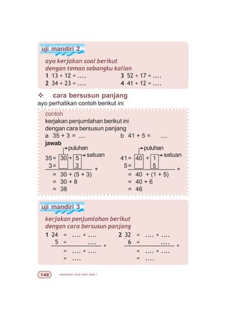 matematika untuk sd/mi kelas I
uji mandiri 3
kerjakan penjumlahan berikut
dengan cara bersusun panjang
2 32 = .... + ....
6 = ....
––––––––––––––– +
= .... + ....
= ....
1 24 = .... + ....
5 = ....
––––––––––––––– +
= .... + ....
= ....
uji mandiri 2
ayo kerjakan soal berikut
dengan teman sebangku kalian
1 13 + 12 = ....
2 34 + 23 = ....
v cara bersusun panjang
ayo perhatikan contoh berikut ini
contoh
kerjakan penjumlahan berikut ini
dengan cara bersusun panjang
a 35 + 3 = .... b 41 + 5 = ....
jawab
35= 30 + 5 41= 40 + 1
3= 3 5= 5
–––––––––––––– + –––––––––––––– +
= 30 + (5 + 3) = 40 + (1 + 5)
= 30 + 8 = 40 + 6
= 38 = 46
satuan
puluhan
satuan
puluhan
3 52 + 17 = ....
4 41 + 12 = ....
 