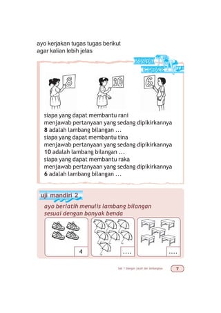 bab 1 bilangan cacah dan lambangnya %
siapa yang dapat membantu rani
menjawab pertanyaan yang sedang dipikirkannya
8 adalah lambang bilangan ...
siapa yang dapat membantu tina
menjawab pertanyaan yang sedang dipikirkannya
10 adalah lambang bilangan ...
siapa yang dapat membantu raka
menjawab pertanyaan yang sedang dipikirkannya
6 adalah lambang bilangan ...
uji mandiri 2
ayo berlatih menulis lambang bilangan
sesuai dengan banyak benda
4 .... ....
ayo kerjakan tugas tugas berikut
agar kalian lebih jelas
 