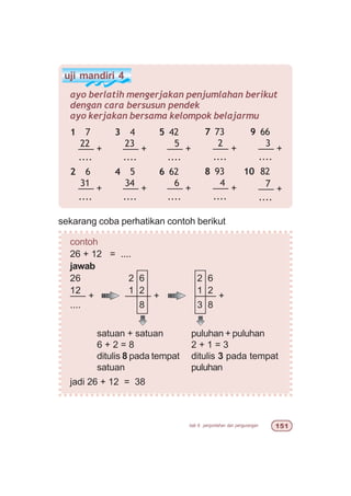 bab 6 penjumlahan dan pengurangan #
uji mandiri 4
ayo berlatih mengerjakan penjumlahan berikut
dengan cara bersusun pendek
ayo kerjakan bersama kelompok belajarmu
1 7
22
––– +
....
2 6
31
––– +
....
3 4
23
––– +
....
4 5
34
––– +
....
5 42
5
––– +
....
6 62
6
––– +
....
7 73
2
––– +
....
8 93
4
––– +
....
9 66
3
––– +
....
10 82
7
––– +
....
sekarang coba perhatikan contoh berikut
contoh
26 + 12 = ....
jawab
26 2 6 2 6
12 1 2 1 2
––– + ––––– + –––– +
.... 8 3 8
jadi 26 + 12 = 38
puluhan + puluhan
2 + 1 = 3
ditulis 3 pada tempat
puluhan
satuan + satuan
6 + 2 = 8
ditulis 8 pada tempat
satuan
 