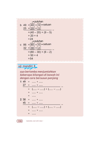 matematika untuk sd/mi kelas I#$
b 49 = 40 + 9
25 = 20 + 5
––––––––––––––––––– –
=(40 – 20) + (9 – 5)
= 20 + 4
=24
c 86 = 80 + 6
32 = 30 + 2
––––––––––––––––––– –
=(80 – 30) + (6 – 2)
= 50 + 4
=54
satuan
puluhan
satuan
puluhan
uji mandiri 8
1 49 = .... + ....
27 = .... + ....
––––––––––––––––––––––––– –
= (.... – ....) + (.... – ....)
= .... + ....
= ....
2 58 = .... + ....
45 = .... + ....
––––––––––––––––––––––––– –
= (.... – ....) + (.... – ....)
= .... + ....
= ....
ayo berlomba menjumlahkan
beberapa bilangan di bawah ini
dengan cara bersusun panjang
 