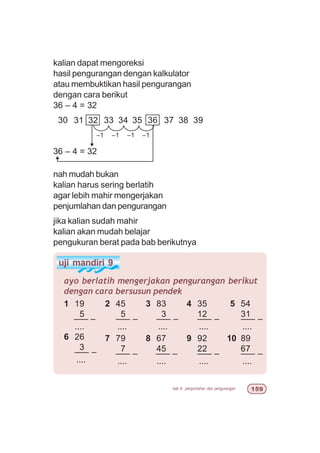 bab 6 penjumlahan dan pengurangan #'
uji mandiri 9
1 19
5
––– –
....
6 26
3
––– –
....
ayo berlatih mengerjakan pengurangan berikut
dengan cara bersusun pendek
2 45
5
––– –
....
7 79
7
––– –
....
3 83
3
––– –
....
8 67
45
––– –
....
4 35
12
––– –
....
9 92
22
––– –
....
5 54
31
––– –
....
10 89
67
––– –
....
kalian dapat mengoreksi
hasil pengurangan dengan kalkulator
atau membuktikan hasil pengurangan
dengan cara berikut
36 – 4 = 32
30 31 32 33 34 35 36 37 38 39
–1
36 – 4 = 32
nah mudah bukan
kalian harus sering berlatih
agar lebih mahir mengerjakan
penjumlahan dan pengurangan
jika kalian sudah mahir
kalian akan mudah belajar
pengukuran berat pada bab berikutnya
–1 –1 –1
 