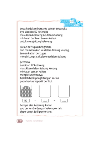 matematika untuk sd/mi kelas I$
coba kerjakan bersama teman sebangku
ayo siapkan 50 kelereng
masukkan kelereng ke dalam tabung
mintalah bantuan teman kalian
untuk menghitung kelereng
kalian bertugas mengambil
dan memasukkan ke dalam tabung kosong
teman kalian bertugas
menghitung sisa kelereng dalam tabung
pertama
ambillah 27 kelereng
masukkan dalam tabung kosong
mintalah teman kalian
menghitung sisanya
tulislah hasil penghitungan kalian
pada kertas seperti berikut
berapa sisa kelereng kalian
ayo berlomba dengan kelompok lain
siapa cepat jadi pemenang
50 .... ....– =
 