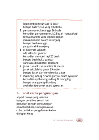 bab 6 penjumlahan dan pengurangan $#
v soal cerita pengurangan
seperti halnya penjumlahan
banyak peristiwa sehari hari
berkaitan dengan pengurangan
pernahkah kalian mengalaminya
coba ceritakan pengalaman kalian
di depan kelas
ibu membeli telur lagi 12 butir
berapa butir telur yang dibeli ibu
2 paman memetik mangga 36 buah
kemudian paman memetik 23 buah mangga lagi
semua mangga yang dipetik paman
dimasukkan ke dalam keranjang
berapa buah mangga
yang ada di keranjang
3 di koperasi sekolah
ada 48 buku gambar
kemudian membeli lagi 20 buah
berapa buah buku gambar
yang ada di koperasi sekarang
4 jarak rumahku ke sekolah 52 meter
jarak sekolah ke pasar 25 meter
berapa jarak dari rumahku ke pasar
5 ibu mengundang 57 orang untuk acara syukuran
kemudian ayah mengundang 32 orang lagi
berapa orang yang diundang
ayah dan ibu untuk acara syukuran
 