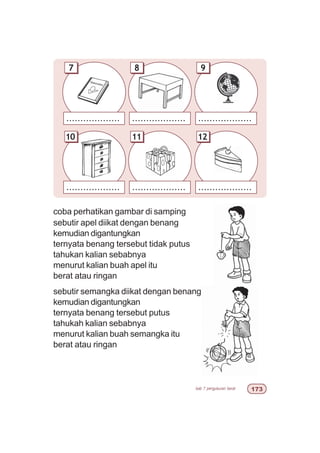 bab 7 pengukuran berat %!
coba perhatikan gambar di samping
sebutir apel diikat dengan benang
kemudian digantungkan
ternyata benang tersebut tidak putus
tahukan kalian sebabnya
menurut kalian buah apel itu
berat atau ringan
sebutir semangka diikat dengan benang
kemudian digantungkan
ternyata benang tersebut putus
tahukah kalian sebabnya
menurut kalian buah semangka itu
berat atau ringan
................... ......................................
................... ................... ...................
97 8
1210 11
 
