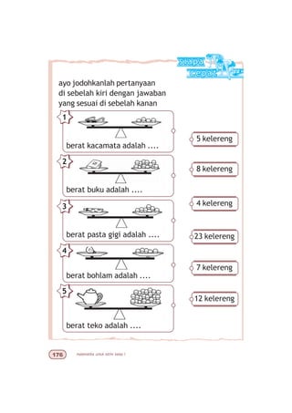 matematika untuk sd/mi kelas I%$
ayo jodohkanlah pertanyaan
di sebelah kiri dengan jawaban
yang sesuai di sebelah kanan
1
2
3
4
5
5 kelereng
8 kelereng
4 kelereng
23 kelereng
7 kelereng
12 kelereng
berat kacamata adalah ....
berat buku adalah ....
berat pasta gigi adalah ....
berat bohlam adalah ....
berat teko adalah ....
 