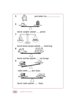 matematika untuk sd/mi kelas I
5 jam beker itu..................
6
berat cangkir adalah .... pensil
7
berat botol sampo adalah .... kelereng
8
berat setrika adalah .... vas bunga
9
radio lebih .... dari buku
berat radio adalah .... buku
 