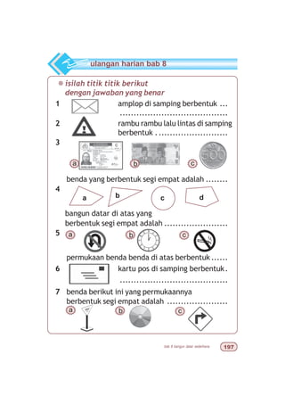 bab 8 bangun datar sederhana '%
1 amplop di samping berbentuk ...
.......................................
2 rambu rambu lalu lintas di samping
berbentuk ..........................
3
benda yang berbentuk segi empat adalah ........
4
bangun datar di atas yang
berbentuk segi empat adalah .......................
5
permukaan benda benda di atas berbentuk ......
6 kartu pos di samping berbentuk.
.......................................
7 benda berikut ini yang permukaannya
berbentuk segi empat adalah ......................
¯isilah titik titik berikut
dengan jawaban yang benar
ulangan harian bab 8
a b c
b c da
cba
a b c
 