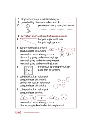 matematika untuk sd/mi kelas I'
8 lingkaran mempunyai sisi sebanyak ...............
9 jam dinding di rumahmu berbentuk ...............
10 permukaanlayanglayangberbentuk
.......................................
v kerjakan soal soal berikut dengan benar
1 banyak segi empat ada
banyak segitiga ada
2 ayo perhatikan kelompok
bangun datar di samping
manakah di antara bangun datar
di samping yang berbentuk segitiga
manakah yang berbentuk segi empat
manakah yang berbentuk lingkaran
3 berbentuk apakah permukaan
pada jam di samping
4 coba perhatikan kelompok
bangun datar di samping
berbentuk apakah kelompok
bangun datar di samping
5 coba perhatikan kelompok
bangun datar berikut
manakah di antara bangun datar
di atas yang bukan berbentuk segi empat
a
ed
cb
a b c d e
 