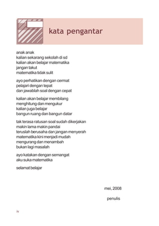 anak anak
kalian sekarang sekolah di sd
kalian akan belajar matematika
jangantakut
matematika tidak sulit
ayo perhatikan dengan cermat
pelajari dengan tepat
dan jawablah soal dengan cepat
kalian akan belajar membilang
menghitung dan mengukur
kalian juga belajar
bangun ruang dan bangun datar
tak terasa ratusan soal sudah dikerjakan
makin lama makin pandai
teruslah berusaha dan jangan menyerah
matematika kini menjadi mudah
mengurangdanmenambah
bukan lagi masalah
ayo katakan dengan semangat
akusukamatematika
selamatbelajar
mei, 2008
penulis
iv
kata pengantar
 