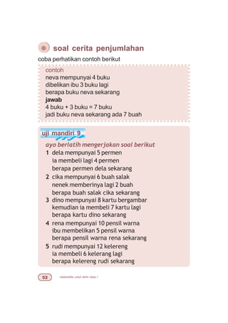 matematika untuk sd/mi kelas I#
¯ soal cerita penjumlahan
coba perhatikan contoh berikut
contoh
neva mempunyai 4 buku
dibelikan ibu 3 buku lagi
berapa buku neva sekarang
jawab
4 buku + 3 buku = 7 buku
jadi buku neva sekarang ada 7 buah
uji mandiri 9
ayo berlatih mengerjakan soal berikut
1 dela mempunyai 5 permen
ia membeli lagi 4 permen
berapa permen dela sekarang
2 cika mempunyai 6 buah salak
nenek memberinya lagi 2 buah
berapa buah salak cika sekarang
3 dino mempunyai 8 kartu bergambar
kemudian ia membeli 7 kartu lagi
berapa kartu dino sekarang
4 rena mempunyai 10 pensil warna
ibu membelikan 5 pensil warna
berapa pensil warna rena sekarang
5 rudi mempunyai 12 kelereng
ia membeli 6 kelerang lagi
berapa kelereng rudi sekarang
 