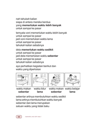 matematika untuk sd/mi kelas I$
nah tahukah kalian
siapa di antara mereka berdua
yang memerlukan waktu lebih banyak
untuk sampai ke pasar
ternyata voni memerlukan waktu lebih banyak
untuk sampai ke pasar
jadi voni memerlukan waktu lama
untuk sampai ke pasar
tahukah kalian sebabnya
dela memerlukan waktu sedikit
untuk sampai ke pasar
jadi dela memerlukan waktu sebentar
untuk sampai ke pasar
tahukah kalian sebabnya
ayo perhatikan kegiatan berikut dan
waktu yang diperlukan
sebentar artinya membutuhkan waktu sedikit
lama artinya membutuhkan waktu banyak
sebentar dan lama merupakan
satuan waktu yang tidak baku
waktu makan
sebentar
waktu tidur
lama
waktu makan
sebentar
waktu belajar
lama
 