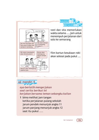 bab 3 pengukuran %#
voni dan sita memerlukan
waktu selama ....jam untuk
menempuh perjalanan dari
solo ke semarang
film kartun kesukaan roki
akan selesai pada pukul ...
jika kita berangkat dari
solo pukul 8 kapan kita
sampai di semarang
kita akan sampai
di semarang
pukul 11
film kartun kesukaanku
akan dimulai pukul 2
filmnya akan
berlangsung
selama berapa
jam?
filmnya akan berlangsung
selama 2 jam
uji mandiri 6
ayo berlatih mengerjakan
soal cerita berikut ini
kerjakan bersama teman sebangku kalian
1 bimo melihat jam tangan
ketika perjalanan pulang sekolah
jarum pendek menunjuk angka 11
jarum panjang menunjuk angka 12
saat itu pukul ....
 