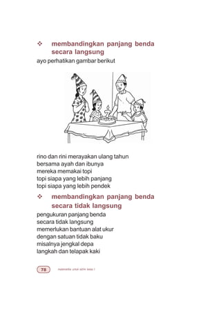 matematika untuk sd/mi kelas I%
v membandingkan panjang benda
secara langsung
ayo perhatikan gambar berikut
rino dan rini merayakan ulang tahun
bersama ayah dan ibunya
mereka memakai topi
topi siapa yang lebih panjang
topi siapa yang lebih pendek
v membandingkan panjang benda
secara tidak langsung
pengukuran panjang benda
secara tidak langsung
memerlukan bantuan alat ukur
dengan satuan tidak baku
misalnya jengkal depa
langkah dan telapak kaki
 