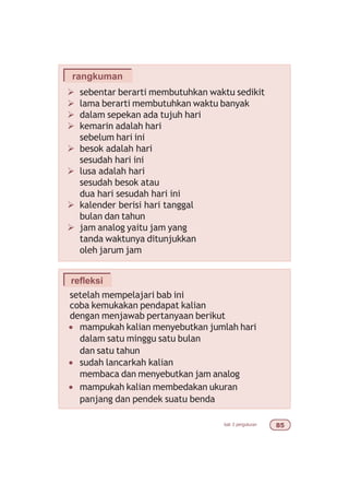 bab 3 pengukuran #
Ø sebentar berarti membutuhkan waktu sedikit
Ø lama berarti membutuhkan waktu banyak
Ø dalam sepekan ada tujuh hari
Ø kemarin adalah hari
sebelum hari ini
Ø besok adalah hari
sesudah hari ini
Ø lusa adalah hari
sesudah besok atau
dua hari sesudah hari ini
Ø kalender berisi hari tanggal
bulan dan tahun
Ø jam analog yaitu jam yang
tanda waktunya ditunjukkan
oleh jarum jam
rangkuman
refleksi
setelah mempelajari bab ini
coba kemukakan pendapat kalian
dengan menjawab pertanyaan berikut
• mampukah kalian menyebutkan jumlah hari
dalam satu minggu satu bulan
dan satu tahun
• sudah lancarkah kalian
membaca dan menyebutkan jam analog
• mampukah kalian membedakan ukuran
panjang dan pendek suatu benda
 