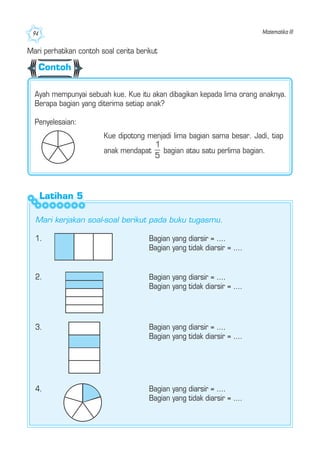 Matematika III94
Ayah mempunyai sebuah kue. Kue itu akan dibagikan kepada lima orang anaknya.
Berapa bagian yang diterima setiap anak?
Penyelesaian:
Kue dipotong menjadi lima bagian sama besar. Jadi, tiap
anak mendapat bagian atau satu perlima bagian.
1. Bagian yang diarsir = ....
Bagian yang tidak diarsir = ....
2. Bagian yang diarsir = ....
Bagian yang tidak diarsir = ....
3. Bagian yang diarsir = ....
Bagian yang tidak diarsir = ....
4. Bagian yang diarsir = ....
Bagian yang tidak diarsir = ....
Mari perhatikan contoh soal cerita berikut
Mari kerjakan soal-soal berikut pada buku tugasmu.
Latihan 5
Contoh
 