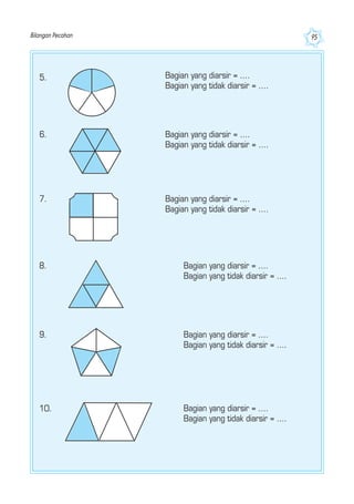 Bilangan Pecahan 95
5. Bagian yang diarsir = ....
Bagian yang tidak diarsir = ....
6. Bagian yang diarsir = ....
Bagian yang tidak diarsir = ....
7. Bagian yang diarsir = ....
Bagian yang tidak diarsir = ....
8. Bagian yang diarsir = ....
Bagian yang tidak diarsir = ....
9. Bagian yang diarsir = ....
Bagian yang tidak diarsir = ....
10. Bagian yang diarsir = ....
Bagian yang tidak diarsir = ....
 