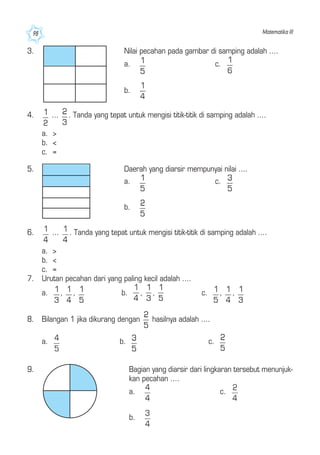 Matematika III98
3. Nilai pecahan pada gambar di samping adalah ....
a. c.
b.
4. ... . Tanda yang tepat untuk mengisi titik-titik di samping adalah ....
a. >
b. <
c. =
6. ... . Tanda yang tepat untuk mengisi titik-titik di samping adalah ....
a. >
b. <
c. =
7. Urutan pecahan dari yang paling kecil adalah ....
a. , , b. , , c. , ,
8. Bilangan 1 jika dikurang dengan hasilnya adalah ....
a. b. c.
5. Daerah yang diarsir mempunyai nilai ....
a. c.
b.
9. Bagian yang diarsir dari lingkaran tersebut menunjuk-
kan pecahan ....
a. c.
b.
 