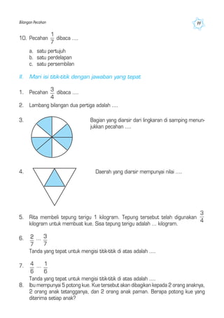 Bilangan Pecahan 99
4. Daerah yang diarsir mempunyai nilai ....
5. Rita membeli tepung terigu 1 kilogram. Tepung tersebut telah digunakan
kilogram untuk membuat kue. Sisa tepung terigu adalah ... kilogram.
6. ...
Tanda yang tepat untuk mengisi titik-titik di atas adalah ....
7. ...
Tanda yang tepat untuk mengisi titik-titik di atas adalah ....
8. Ibu mempunyai 5 potong kue. Kue tersebut akan dibagikan kepada 2 orang anaknya,
2 orang anak tetangganya, dan 2 orang anak paman. Berapa potong kue yang
diterima setiap anak?
3. Bagian yang diarsir dari lingkaran di samping menun-
jukkan pecahan ....
10. Pecahan dibaca ....
a. satu pertujuh
b. satu perdelapan
c. satu persembilan
II. Mari isi titik-titik dengan jawaban yang tepat
1. Pecahan dibaca ....
2. Lambang bilangan dua pertiga adalah ....
 