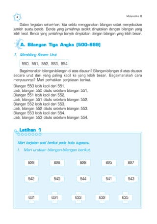 Matematika III4
1. Membilang Secara Urut
550, 551, 552, 553, 554
Bagaimanakah bilangan-bilangan di atas disusun? Bilangan-bilangan di atas disusun
secara urut dari yang paling kecil ke yang lebih besar. Bagaimanakah cara
menyusunnya? Mari perhatikan penjelasan berikut.
Bilangan 550 lebih kecil dari 551.
Jadi, bilangan 550 ditulis sebelum bilangan 551.
Bilangan 551 lebih kecil dari 552.
Jadi, bilangan 551 ditulis sebelum bilangan 552.
Bilangan 552 lebih kecil dari 553.
Jadi, bilangan 552 ditulis sebelum bilangan 553.
Bilangan 553 lebih kecil dari 554.
Jadi, bilangan 553 ditulis sebelum bilangan 554.
Latihan 1Latihan 1Latihan 1Latihan 1Latihan 1
Mari kerjakan soal berikut pada buku tugasmu.
I. Mari urutkan bilangan-bilangan berikut.
827829 826 828 825
542 543540 544 541
Dalam kegiatan sehari-hari, kita selalu menggunakan bilangan untuk menyebutkan
jumlah suatu benda. Benda yang jumlahnya sedikit dinyatakan dengan bilangan yang
lebih kecil. Benda yang jumlahnya banyak dinyatakan dengan bilangan yang lebih besar.
631 634 633 632 635
A.A.A.A.A. Bilangan Tiga Angka (500–999)Bilangan Tiga Angka (500–999)Bilangan Tiga Angka (500–999)Bilangan Tiga Angka (500–999)Bilangan Tiga Angka (500–999)
 