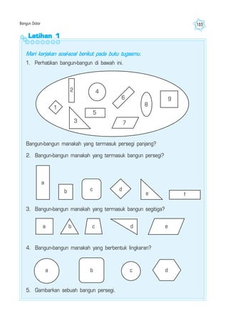 Bangun Datar 103
Latihan 1Latihan 1Latihan 1Latihan 1Latihan 1
Mari kerjakan soal-soal berikut pada buku tugasmu.
1. Perhatikan bangun-bangun di bawah ini.
1
2
3
4
5
6
7
8
9
Bangun-bangun manakah yang termasuk persegi panjang?
2. Bangun-bangun manakah yang termasuk bangun persegi?
a
b c d
e f
a b c d e
3. Bangun-bangun manakah yang termasuk bangun segitiga?
5. Gambarkan sebuah bangun persegi.
4. Bangun-bangun manakah yang berbentuk lingkaran?
a b c d
 