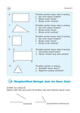 Matematika III104
7. Perhatikan gambar bangun datar di samping.
a. Apa nama bangun tersebut?
b. Berapa jumlah sisinya?
c. Berapa jumlah sudutnya?
8. Perhatikan gambar bangun datar di samping.
a. Apa nama bangun tersebut?
b. Berapa jumlah sisinya?
c. Berapa jumlah sudutnya?
9. Perhatikan gambar bangun datar di samping.
a. Ada berapa banyak sisinya?
b. Sisi-sisi manakah yang sama panjang?
D C
A B
10. Perhatikan gambar di samping.
a. Berapakah banyak sisinya ?
b. Bagaimana panjang sisi-sisinya?
6. Perhatikan gambar bangun datar di samping.
a. Apa nama bangun tersebut?
b. Berapa jumlah sisinya?
c. Berapa jumlah sudutnya?
Ambillah dua potong lidi.
Satukan salah satu ujung kedua lidi tersebut maka akan terbentuk sebuah sudut.
dua potong lidi ujungnya disatukan membentuk sudut
B.B.B.B.B. Mengidentifikasi Berbagai Jenis dan Besar SudutMengidentifikasi Berbagai Jenis dan Besar SudutMengidentifikasi Berbagai Jenis dan Besar SudutMengidentifikasi Berbagai Jenis dan Besar SudutMengidentifikasi Berbagai Jenis dan Besar Sudut
 