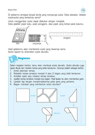 Bangun Datar 105
Di sekitarmu terdapat banyak benda yang mempunyai sudut. Coba sebutkan. Adakah
sudut-sudut yang bentuknya sama?
Untuk menggambar sudut dapat dilakukan dengan menjiplak.
Coba jiplaklah pojok buku, pojok penggaris, atau pojok uang kertas pada bukumu.
Hasil jiplakanmu akan membentuk sudut yang besarnya sama.
Sudut seperti itu dinamakan sudut siku-siku.
uang kertas
penggaris
buku
Dalam kegiatan berikut, kamu akan membuat sudut siku-siku. Sudut siku-siku juga
dapat dibuat dari robekan kertas yang tidak beraturan. Caranya adalah sebagai berikut.
1. Ambil selembar kertas.
2. Robeklah kertas tersebut menjadi 4 atau 5 bagian yang tidak beraturan.
3. Ambillah salah satu robekan kertas tersebut.
4. Lipatlah kertas tersebut menjadi dua bagian. Hasil lipatan itu akan membentuk garis.
5. Lipatlah lagi dengan menghimpitkannya pada garis yang pertama.
6. Bagian manakah yang membentuk sudut siku-siku?
KegiatanKegiatanKegiatanKegiatanKegiatan
 