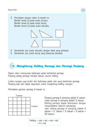 Bangun Datar 107
3. Perhatikan bangun datar di bawah ini.
Berilah tanda (v) pada sudut tumpul.
Berilah tanda (x) pada sudut lancip.
Berilah tanda (o) pada sudut siku-siku.
4. Gambarlah dua sudut siku-siku dengan letak yang berbeda.
5. Gambarlah dua sudut lancip yang besarnya berbeda.
Papan catur mempunyai beberapa petak berbentuk persegi.
Panjang setiap persegi menjadi satuan ukuran keliling.
Lantai ruangan juga terdiri dari beberapa petak ubin yang berbentuk persegi.
Panjang tiap ubin dapat digunakan untuk menghitung keliling ruangan.
Perhatikan gambar persegi di bawah ini.
Panjang persegi di samping adalah 5 satuan.
Lebar persegi di samping adalah 5 satuan.
Keliling persegi dapat ditentukan dengan
menjumlahkan seluruh sisi-sisinya.
Jadi, keliling persegi di samping adalah 5
satuan + 5 satuan + 5 satuan + 5 satuan =
20 satuan.
C.C.C.C.C. Menghitung Keliling Persegi dan Persegi PanjangMenghitung Keliling Persegi dan Persegi PanjangMenghitung Keliling Persegi dan Persegi PanjangMenghitung Keliling Persegi dan Persegi PanjangMenghitung Keliling Persegi dan Persegi Panjang
5 satuan
5 satuan
Keliling = sisi + sisi + sisi + sisi
= 4 × sisi
 
