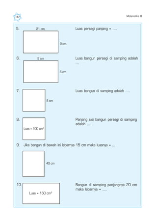 Matematika III112
5. 21 cm
9 cm
Luas persegi panjang = ....
6. 9 cm
6 cm
Luas bangun persegi di samping adalah
...
7.
8 cm
Luas bangun di samping adalah ....
8. Panjang sisi bangun persegi di samping
adalah ....
9. Jika bangun di bawah ini lebarnya 15 cm maka luasnya = ...
40 cm
10.
Luas = 160 cm2
Bangun di samping panjangnya 20 cm
maka lebarnya = ....
Luas = 100 cm2
 
