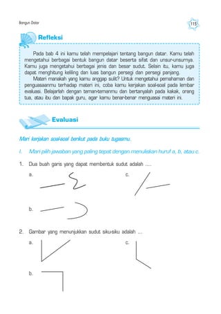 Bangun Datar 115
Mari kerjakan soal-soal berikut pada buku tugasmu.
I. Mari pilih jawaban yang paling tepat dengan menuliskan huruf a, b, atau c.
1. Dua buah garis yang dapat membentuk sudut adalah ....
2. Gambar yang menunjukkan sudut siku-siku adalah ...
a.
b.
c.
a.
b.
c.
Refleksi
Pada bab 4 ini kamu telah mempelajari tentang bangun datar. Kamu telah
mengetahui berbagai bentuk bangun datar beserta sifat dan unsur-unsurnya.
Kamu juga mengetahui berbagai jenis dan besar sudut. Selain itu, kamu juga
dapat menghitung keliling dan luas bangun persegi dan persegi panjang.
Materi manakah yang kamu anggap sulit? Untuk mengetahui pemahaman dan
penguasaanmu terhadap materi ini, coba kamu kerjakan soal-soal pada lembar
evaluasi. Belajarlah dengan teman-temanmu dan bertanyalah pada kakak, orang
tua, atau ibu dan bapak guru, agar kamu benar-benar menguasai materi ini.
Evaluasi
 