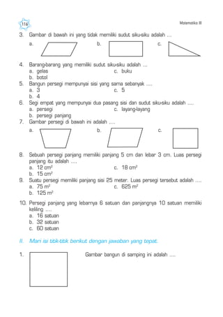 Matematika III116
3. Gambar di bawah ini yang tidak memiliki sudut siku-siku adalah ...
a.
4. Barang-barang yang memiliki sudut siku-siku adalah ...
a. gelas c. buku
b. botol
5. Bangun persegi mempunyai sisi yang sama sebanyak ....
a. 3 c. 5
b. 4
6. Segi empat yang mempunyai dua pasang sisi dan sudut siku-siku adalah ....
a. persegi c. layang-layang
b. persegi panjang
7. Gambar persegi di bawah ini adalah ....
a. c.
8. Sebuah persegi panjang memiliki panjang 5 cm dan lebar 3 cm. Luas persegi
panjang itu adalah ....
a. 12 cm2
c. 18 cm2
b. 15 cm2
9. Suatu persegi memiliki panjang sisi 25 meter. Luas persegi tersebut adalah ....
a. 75 m2
c. 625 m2
b. 125 m2
c.b.
b.
1. Gambar bangun di samping ini adalah ....
10. Persegi panjang yang lebarnya 6 satuan dan panjangnya 10 satuan memiliki
keliling ....
a. 16 satuan
b. 32 satuan
c. 60 satuan
II. Mari isi titik-titik berikut dengan jawaban yang tepat.
 