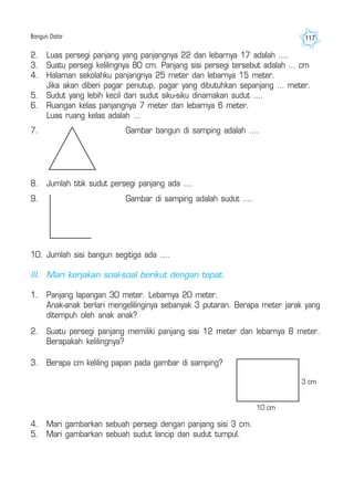 Bangun Datar 117
2. Luas persegi panjang yang panjangnya 22 dan lebarnya 17 adalah ....
3. Suatu persegi kelilingnya 80 cm. Panjang sisi persegi tersebut adalah … cm
4. Halaman sekolahku panjangnya 25 meter dan lebarnya 15 meter.
Jika akan diberi pagar penutup, pagar yang dibutuhkan sepanjang … meter.
5. Sudut yang lebih kecil dari sudut siku-siku dinamakan sudut ....
6. Ruangan kelas panjangnya 7 meter dan lebarnya 6 meter.
Luas ruang kelas adalah …
7. Gambar bangun di samping adalah ....
8. Jumlah titik sudut persegi panjang ada ....
9. Gambar di samping adalah sudut ....
10. Jumlah sisi bangun segitiga ada ....
III. Mari kerjakan soal-soal berikut dengan tepat.
1. Panjang lapangan 30 meter. Lebarnya 20 meter.
Anak-anak berlari mengelilinginya sebanyak 3 putaran. Berapa meter jarak yang
ditempuh oleh anak anak?
3. Berapa cm keliling papan pada gambar di samping?
3 cm
10 cm
4. Mari gambarkan sebuah persegi dengan panjang sisi 3 cm.
5. Mari gambarkan sebuah sudut lancip dan sudut tumpul.
2. Suatu persegi panjang memiliki panjang sisi 12 meter dan lebarnya 8 meter.
Berapakah kelilingnya?
 